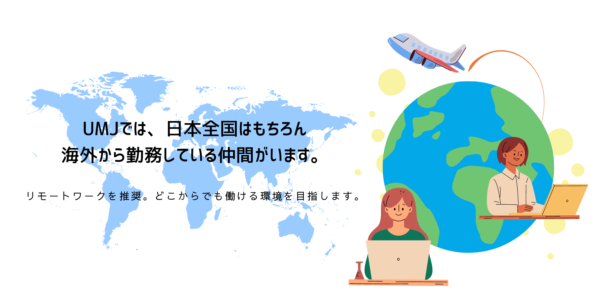 UMJでは、日本全国はもちろん
海外から勤務している仲間がいます。
リモートワークを推奨。どこからでも働ける環境を目指します。