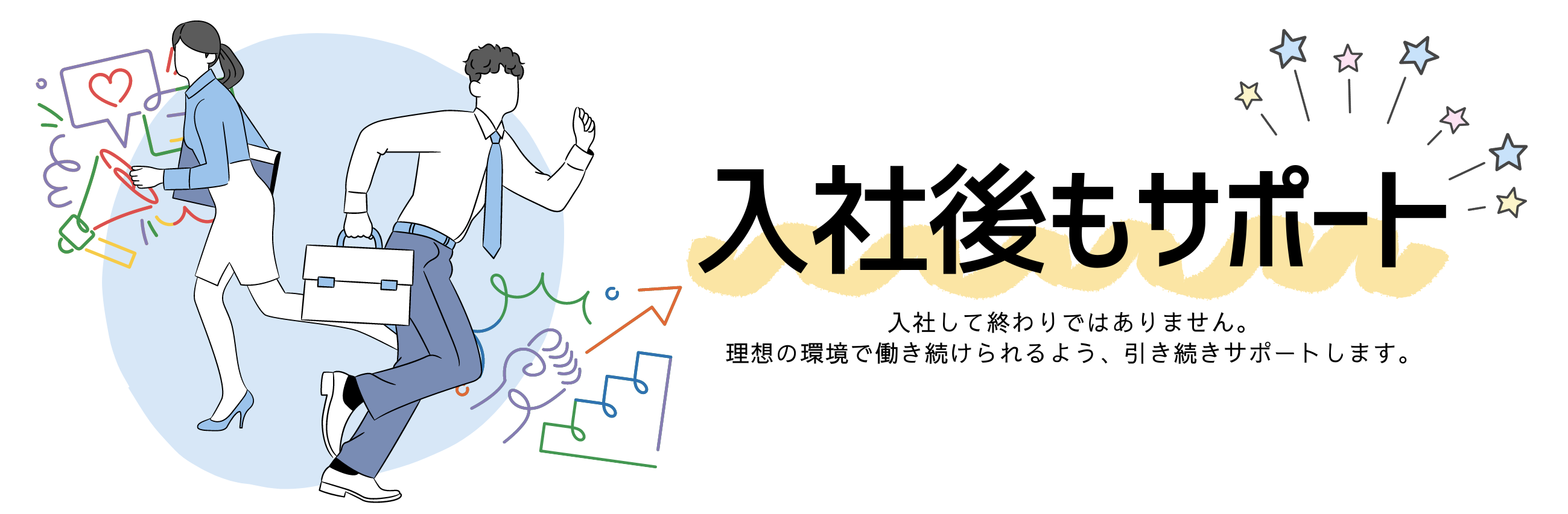 入社後もサポート
入社して終わりではありません。
理想の環境で働き続けられるよう、引き続きサポートします。