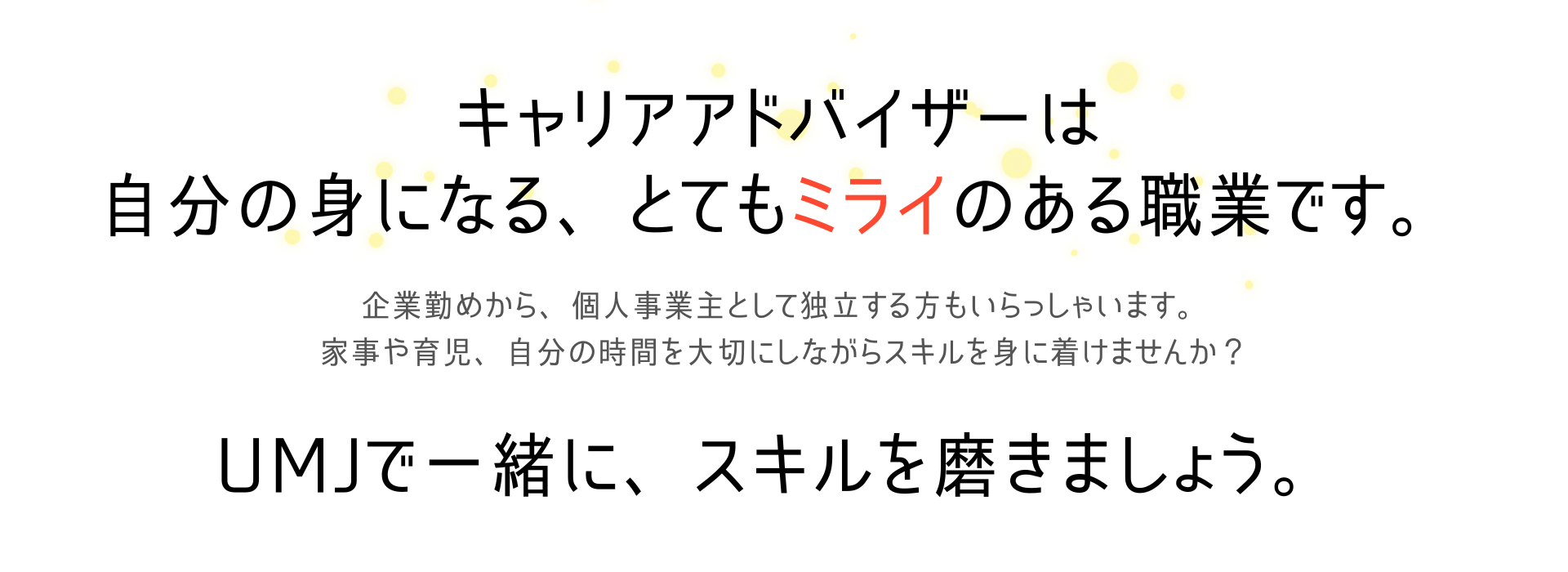 キャリアアドバイザーは自分の身になる、とてもミライのある職業です。
企業勤めから、個人事業主として独利する方もいらっしゃいます。家事や育児、自分の時間を大切にしながらスキルを身に着けませんか？
UMJで一緒に、スキルを磨きましょう。