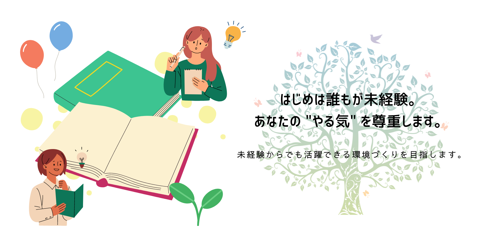 はじめは誰もが未経験。
あなたの"やる気"を尊重します。
未経験からでも活躍できる環境づくりを目指します。