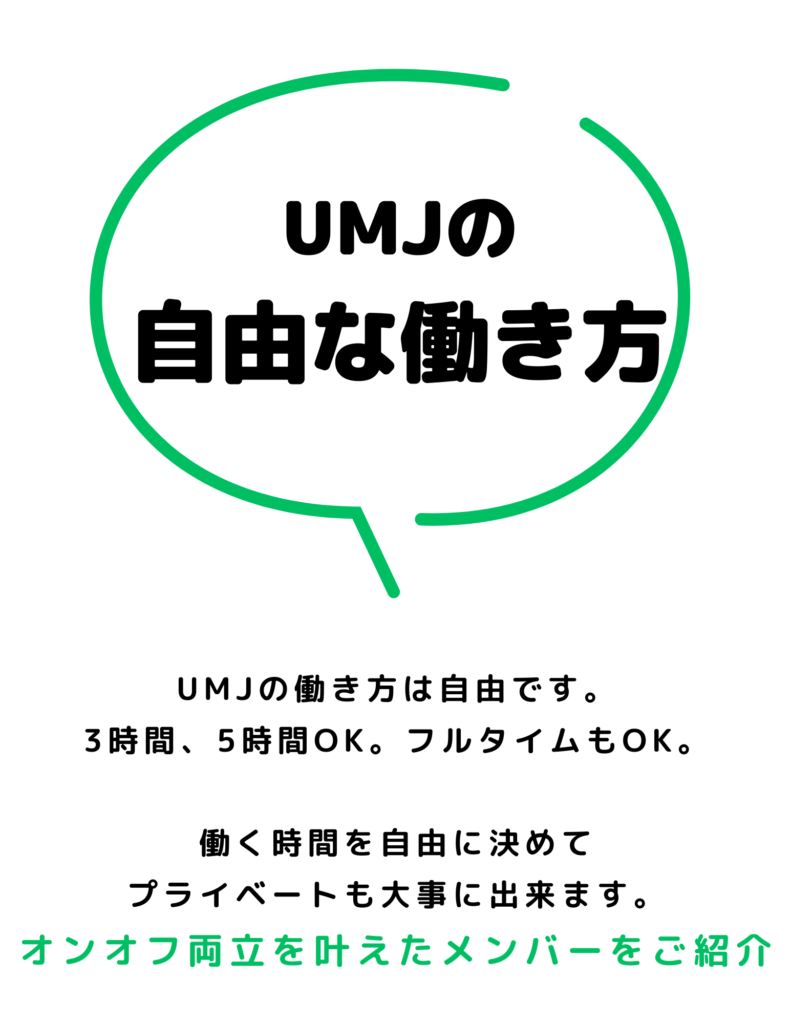 UMJ（ユナイテッドマインドジャパン）の自由な働き方
UMJの働き方は自由です。
３時間、５時間OK。フルタイムもOK。

働く時間を自由に決めてプライベートも大事に出来ます。
オンオフ両立を叶えたメンバーをご紹介。