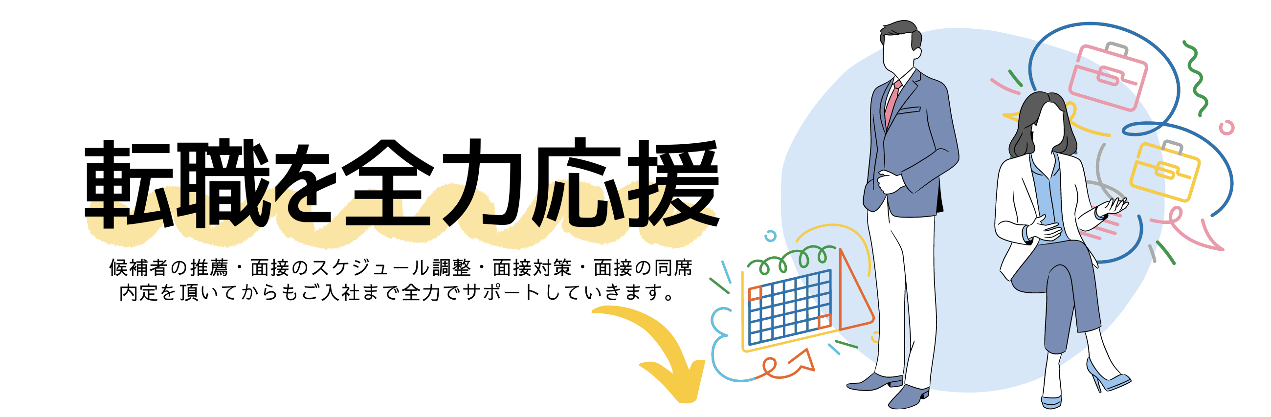 転職を全力応援
候補者の推薦・面接のスケジュール調整・面接対策・面接の同席
内定を頂いてからもご入社まで全力でサポートしていきます。