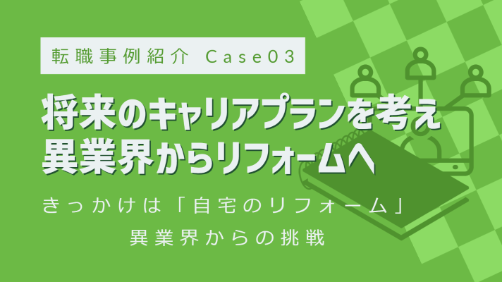 転職事例紹介 Case03 将来のキャリアプランを考え、異業界からリフォームへ