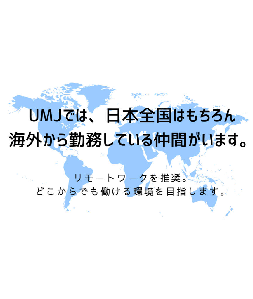 UMJでは、日本全国はもちろん
海外から勤務している仲間がいます。

リモートワークを推奨。
どこからでも働ける環境を目指します。