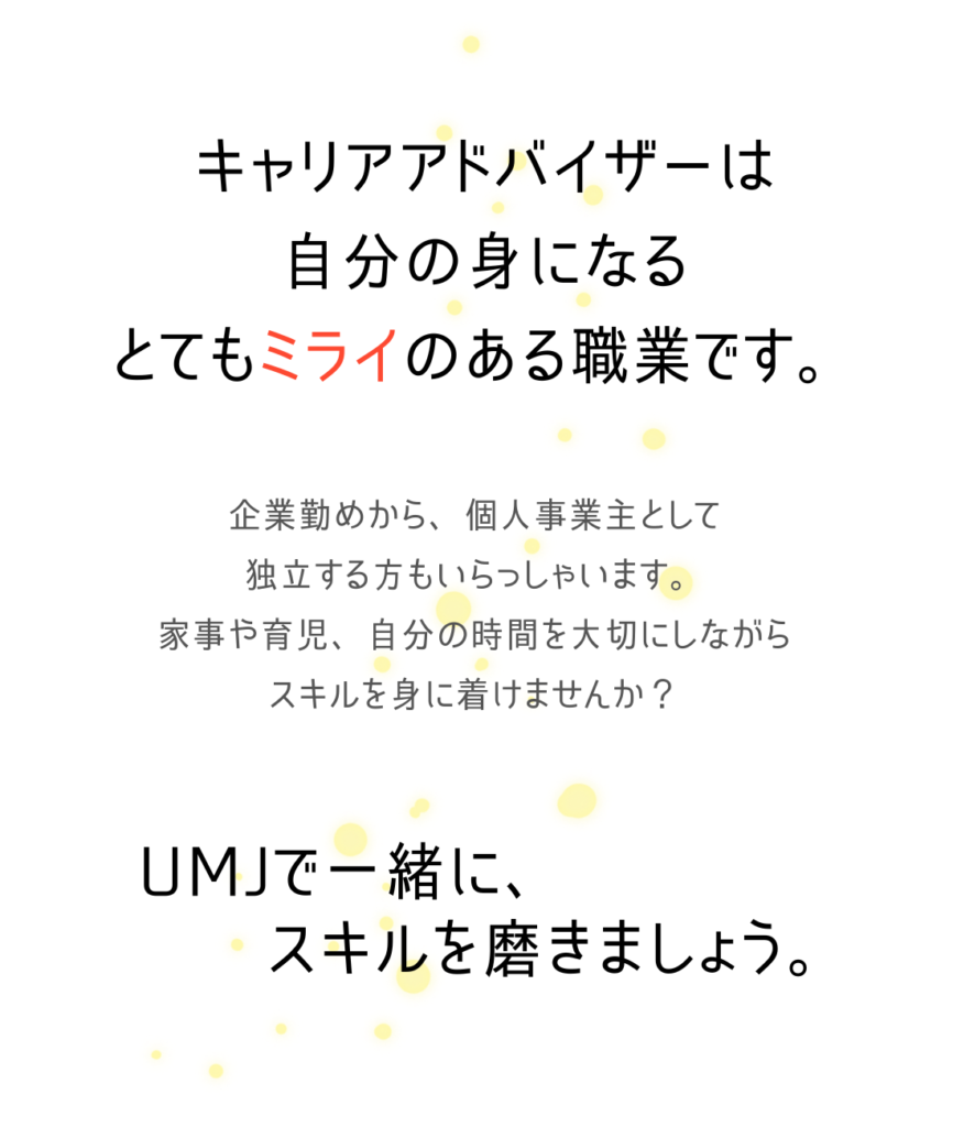 キャリアアドバイザーは
自分の身になる
とてもミライのある職業です。

企業勤めから、個人事業主として
独立する方もいらっしゃいます。
家事や育児、自分の時間を大切にしながら
スキルを身に着けませんか？

UMJで一緒に、
スキルを磨きましょう。