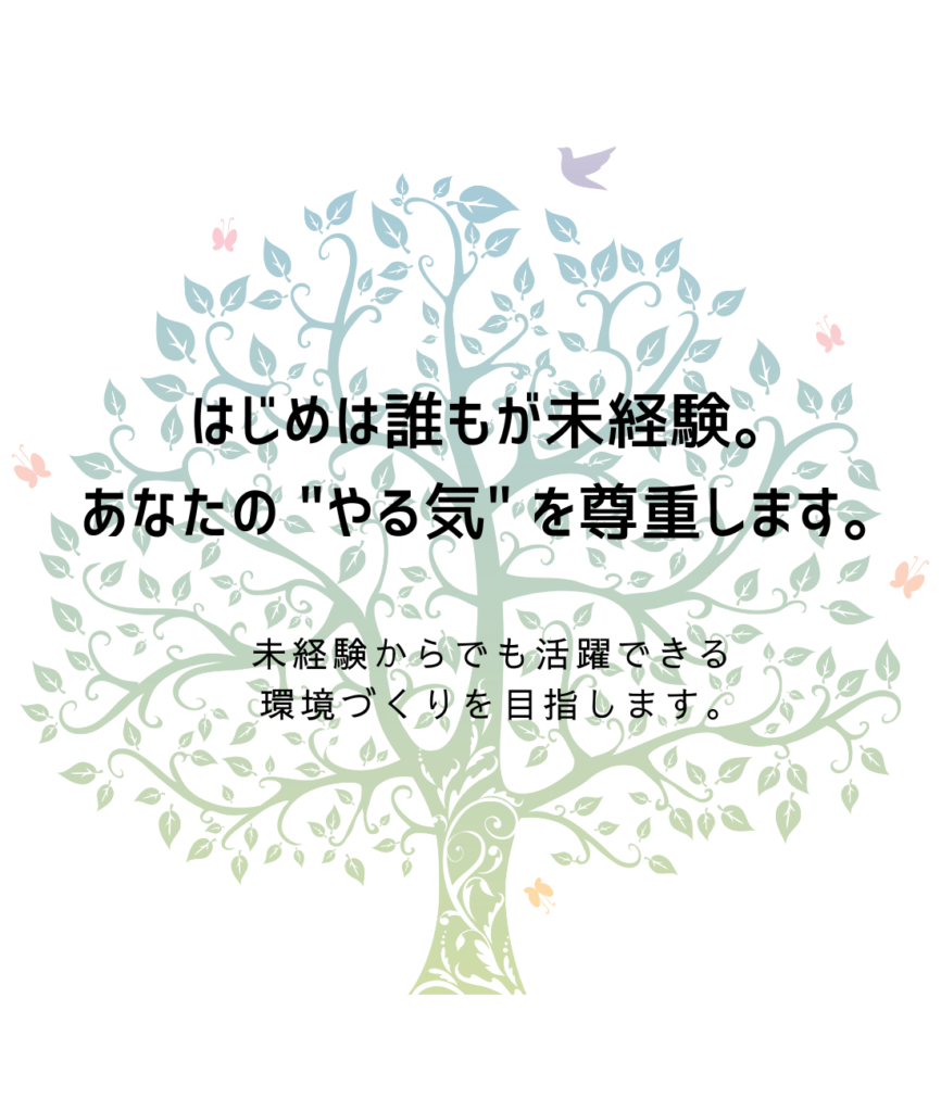 はじめは誰もが未経験。
あなたの"やる気"を尊重します。

未経験からでも活躍できる
環境づくりを目指します。