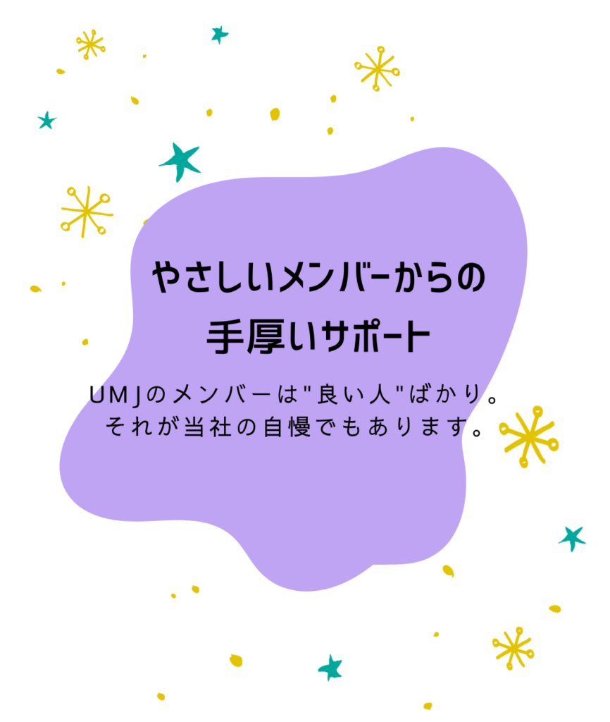 やさしいメンバーからの
手厚いサポート

UMJのメンバーは"良い人"ばかり。
それが当社の自慢でもあります。