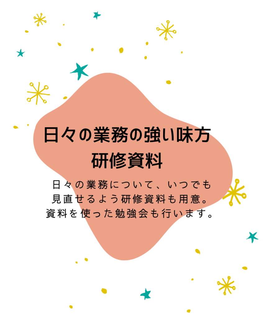 日々の業務の強い味方
研修資料

日々の業務に着いて、いつでも
見直せるよう研究資料も用意。
資料を使った勉強会も行います。