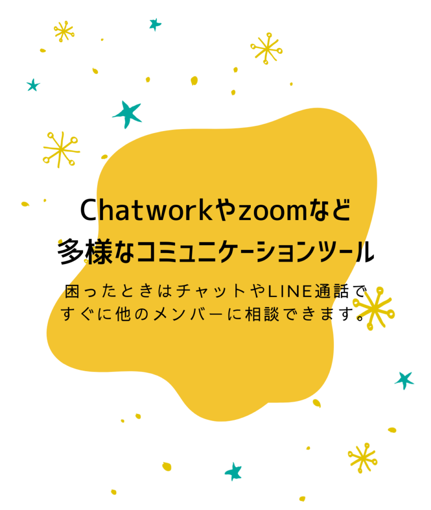 Chatworkやzoomなど
多様なコミュニケーションツール

困ったときはチャットやLINE通話で
すぐに他のメンバーに相談できます。