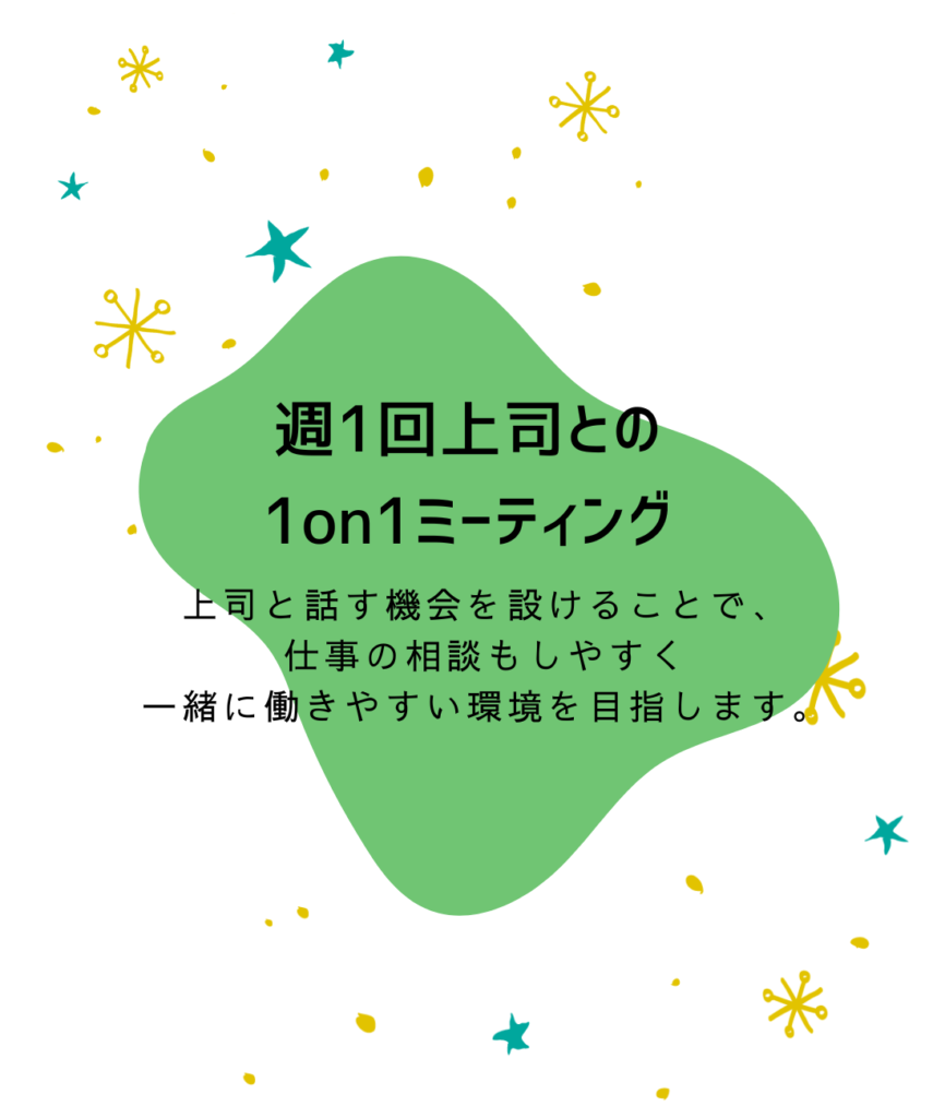 週1回上司との
1on1ミーティング

上司と話す機会を設けることで、
仕事の相談もしやすく
一緒に働きやすい環境を目指します。